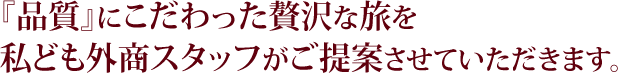 『品質』にこだわった贅沢な旅を私ども外商スタッフがご提案させていただきます。